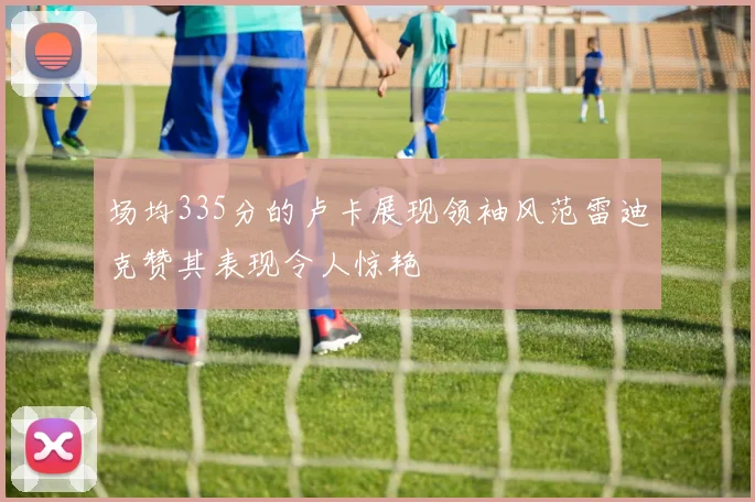 场均335分的卢卡展现领袖风范雷迪克赞其表现令人惊艳