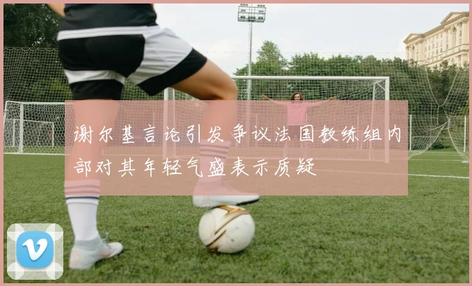 谢尔基言论引发争议法国教练组内部对其年轻气盛表示质疑