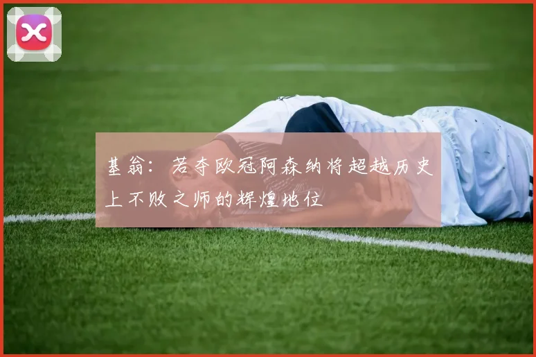 基翁：若夺欧冠阿森纳将超越历史上不败之师的辉煌地位