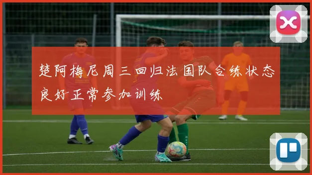 楚阿梅尼周三回归法国队合练状态良好正常参加训练