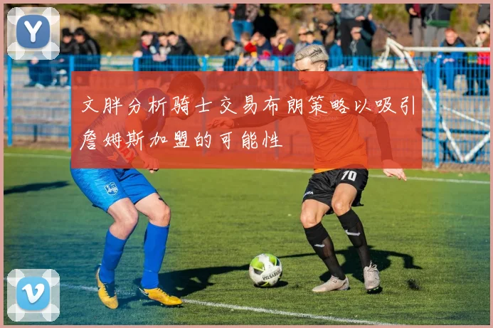 文胖分析骑士交易布朗策略以吸引詹姆斯加盟的可能性