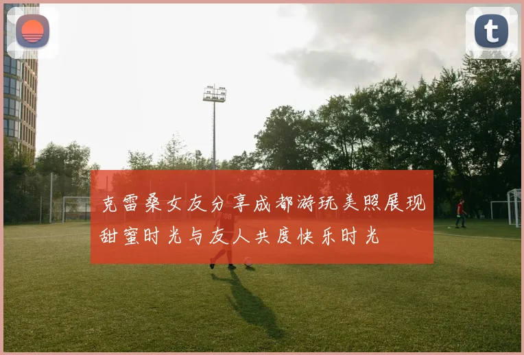 克雷桑女友分享成都游玩美照展现甜蜜时光与友人共度快乐时光