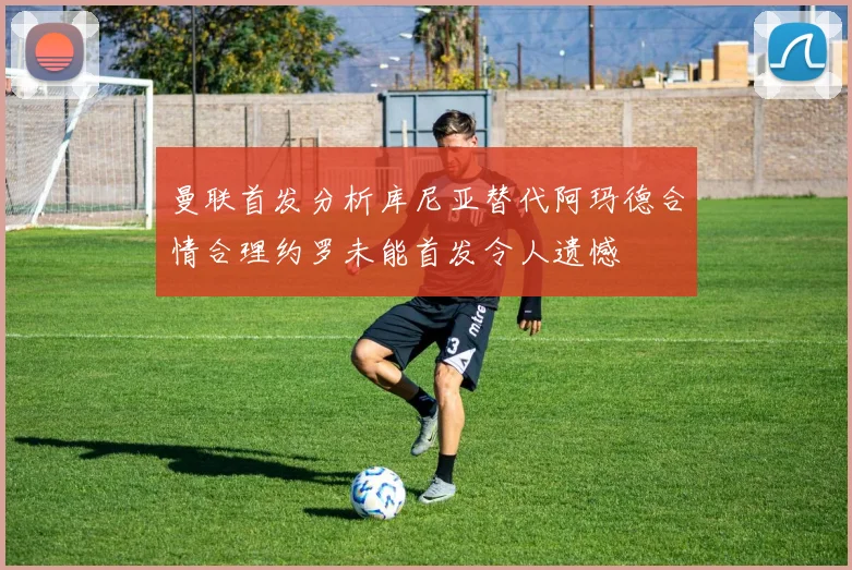 曼联首发分析库尼亚替代阿玛德合情合理约罗未能首发令人遗憾