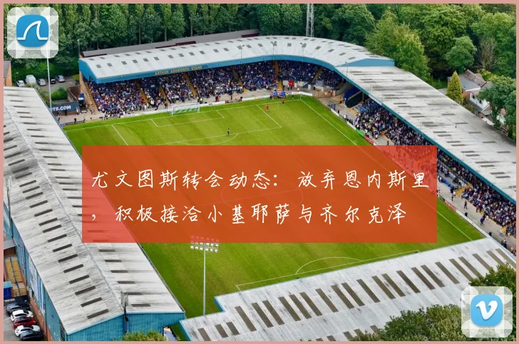 尤文图斯转会动态：放弃恩内斯里，积极接洽小基耶萨与齐尔克泽