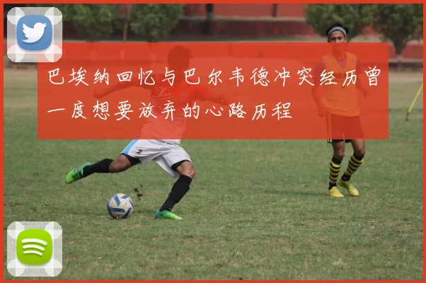 巴埃纳回忆与巴尔韦德冲突经历曾一度想要放弃的心路历程