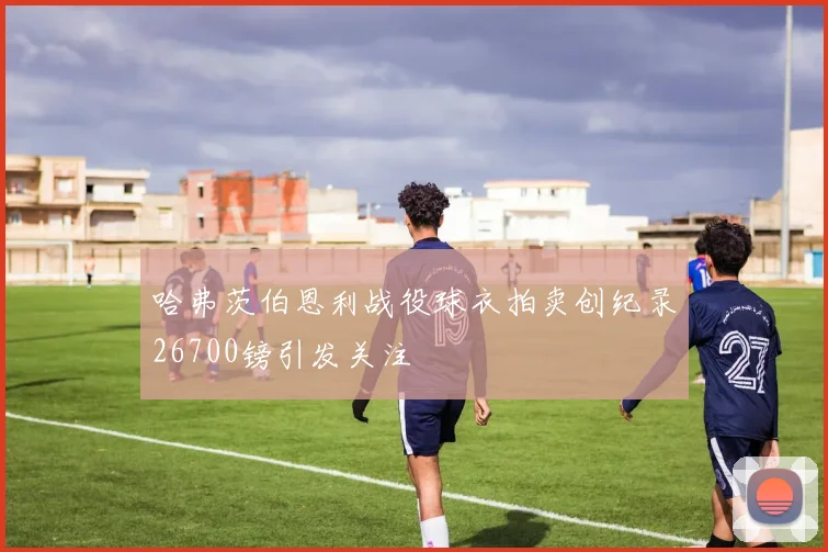哈弗茨伯恩利战役球衣拍卖创纪录26700镑引发关注