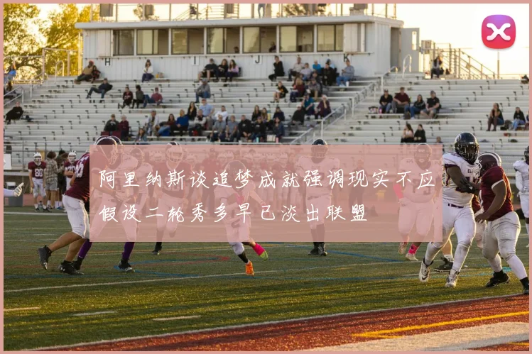 阿里纳斯谈追梦成就强调现实不应假设二轮秀多早已淡出联盟