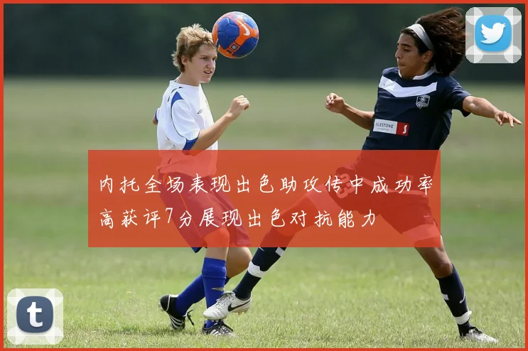 内托全场表现出色助攻传中成功率高获评7分展现出色对抗能力