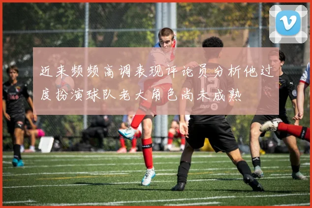 近来频频高调表现评论员分析他过度扮演球队老大角色尚未成熟